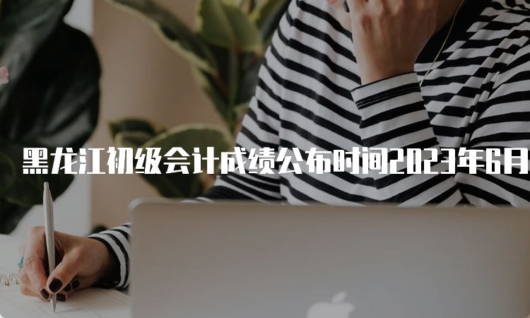 黑龙江初级会计成绩公布时间2023年6月16日前下发