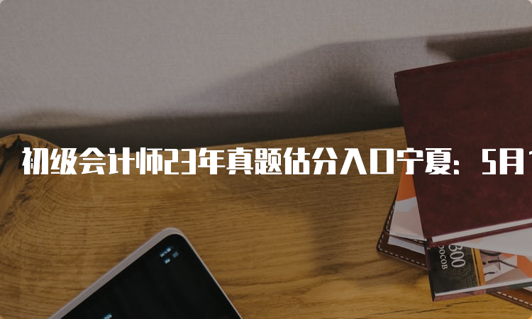 初级会计师23年真题估分入口宁夏：5月13日至17日