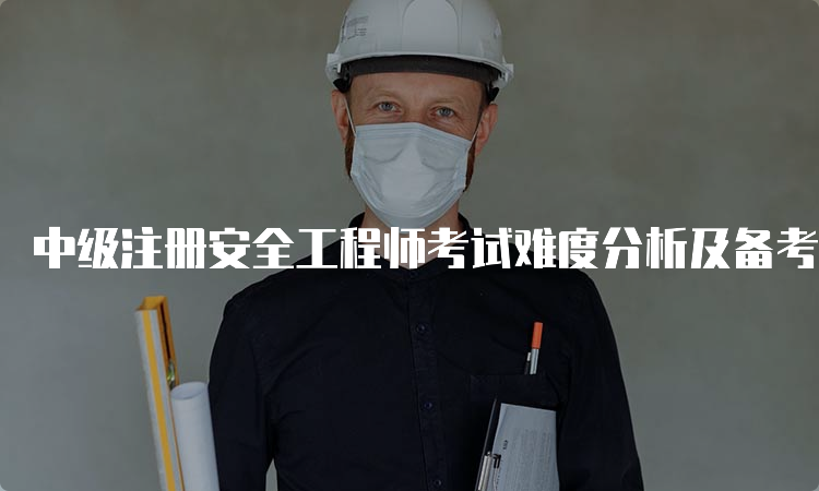 中级注册安全工程师考试难度分析及备考建议