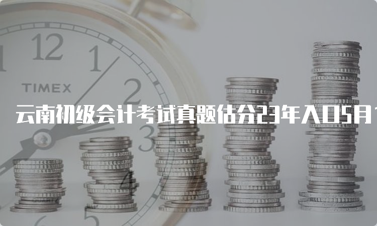 云南初级会计考试真题估分23年入口5月13号-16号