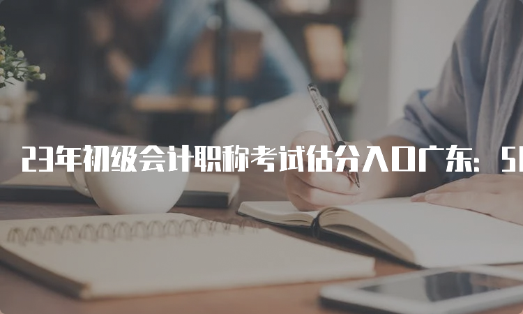 23年初级会计职称考试估分入口广东：5月13日至17日