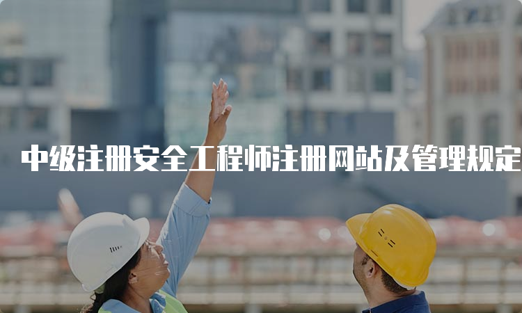 中级注册安全工程师注册网站及管理规定