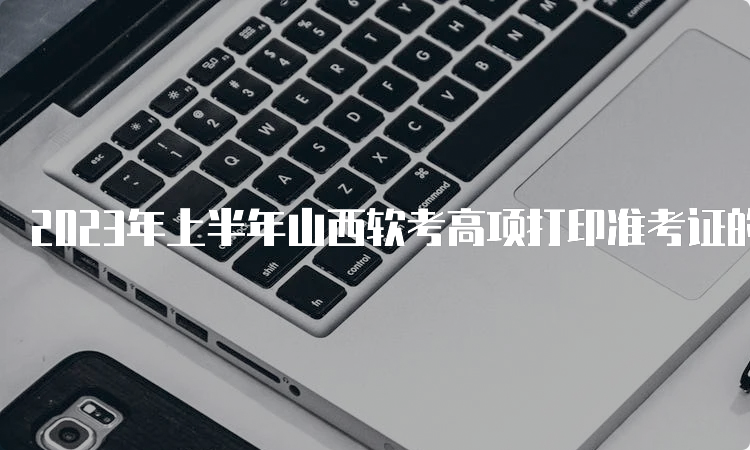 2023年上半年山西软考高项打印准考证的时间在5月22日至27日