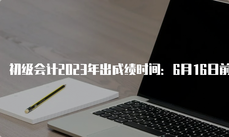 初级会计2023年出成绩时间：6月16日前