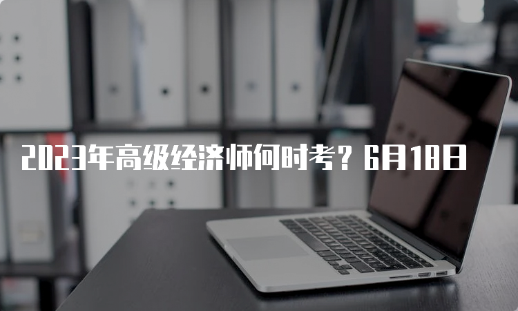 2023年高级经济师何时考？6月18日