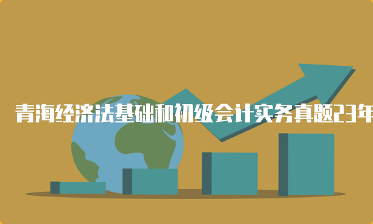 青海经济法基础和初级会计实务真题23年公布：5月13号-17号