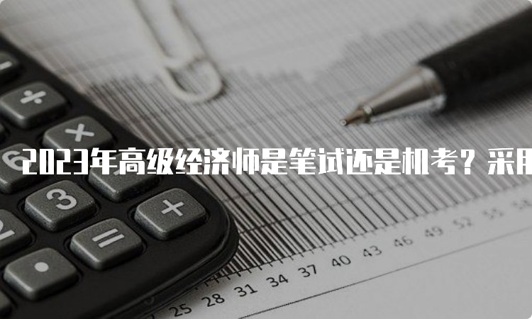 2023年高级经济师是笔试还是机考？采用机考形式