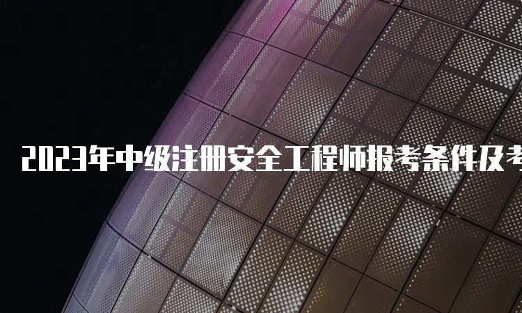 2023年中级注册安全工程师报考条件及考试科目