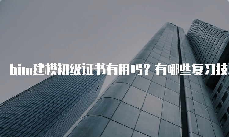 bim建模初级证书有用吗？有哪些复习技巧？