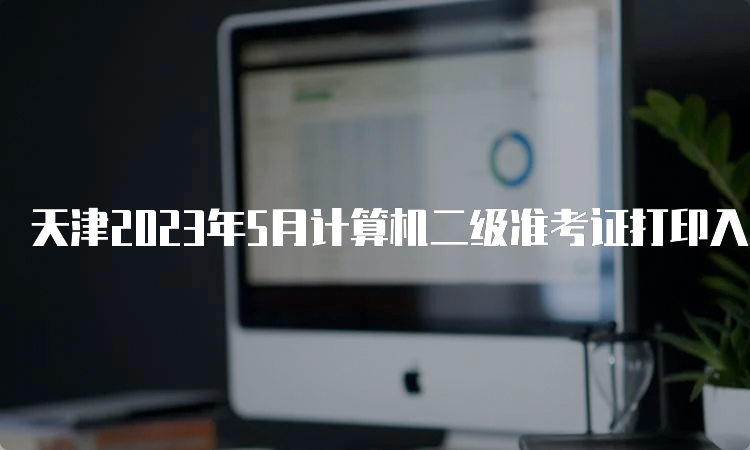 天津2023年5月计算机二级准考证打印入口开放时间：5月22号9点