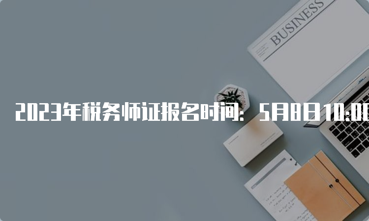 2023年税务师证报名时间：5月8日10:00至7月10日17:00