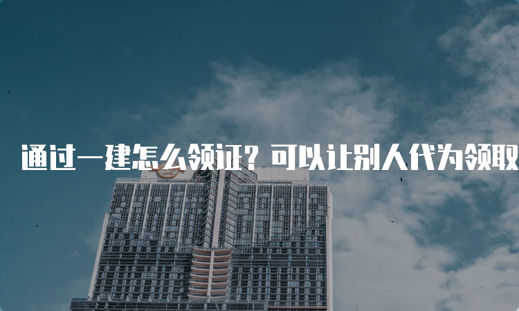 通过一建怎么领证？可以让别人代为领取吗？