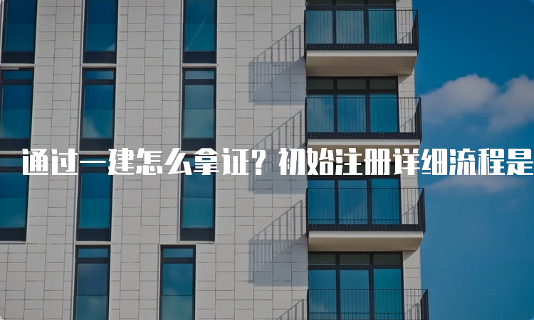 通过一建怎么拿证？初始注册详细流程是什么？