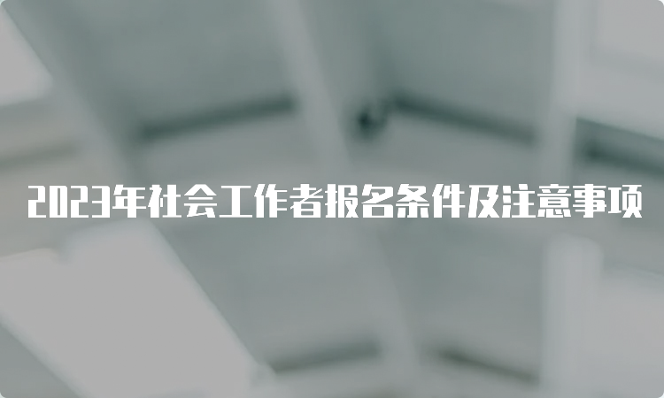 2023年社会工作者报名条件及注意事项