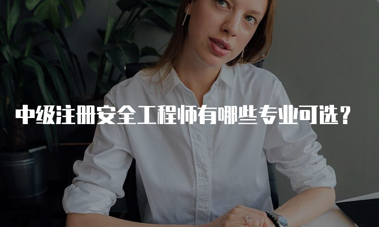 中级注册安全工程师有哪些专业可选？