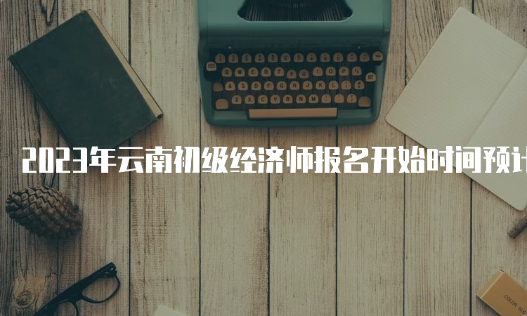 2023年云南初级经济师报名开始时间预计在7月，报考条件及流程详解