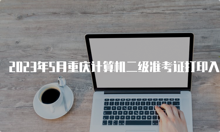 2023年5月重庆计算机二级准考证打印入口在哪