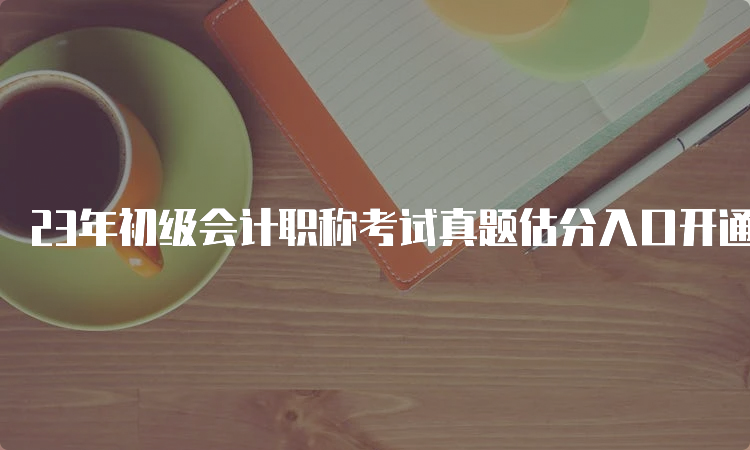 23年初级会计职称考试真题估分入口开通青海：5月13号-17号