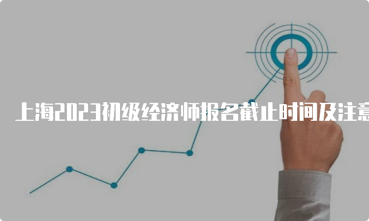 上海2023初级经济师报名截止时间及注意事项