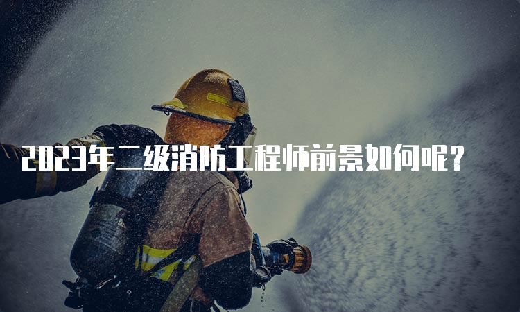 2023年二级消防工程师前景如何呢？