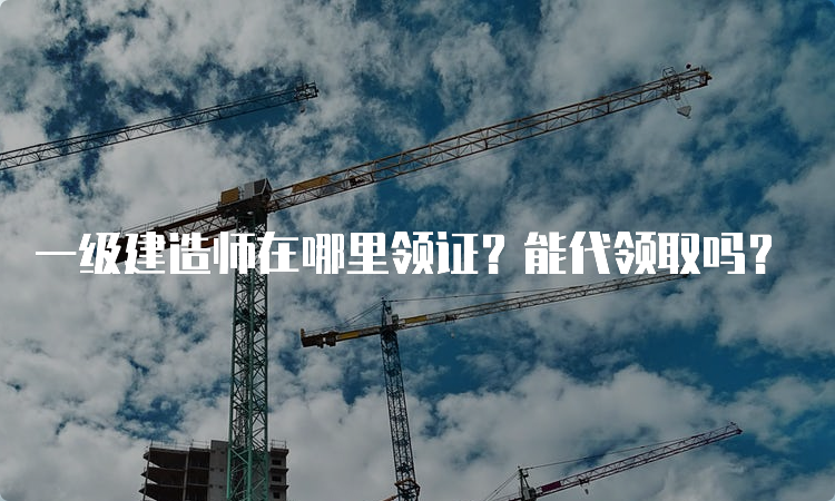 一级建造师在哪里领证？能代领取吗？