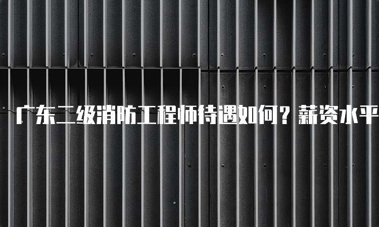 广东二级消防工程师待遇如何？薪资水平如何？