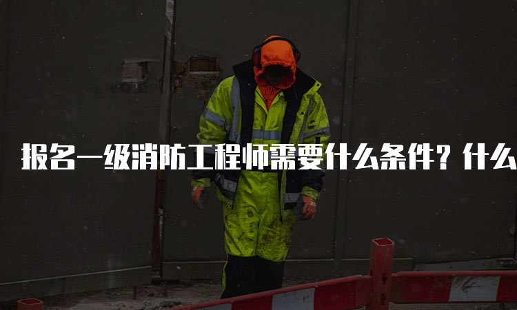 报名一级消防工程师需要什么条件？什么时候报名？