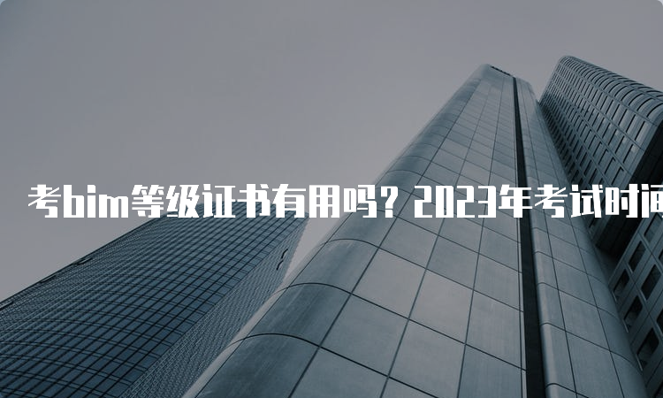 考bim等级证书有用吗？2023年考试时间是什么时候？