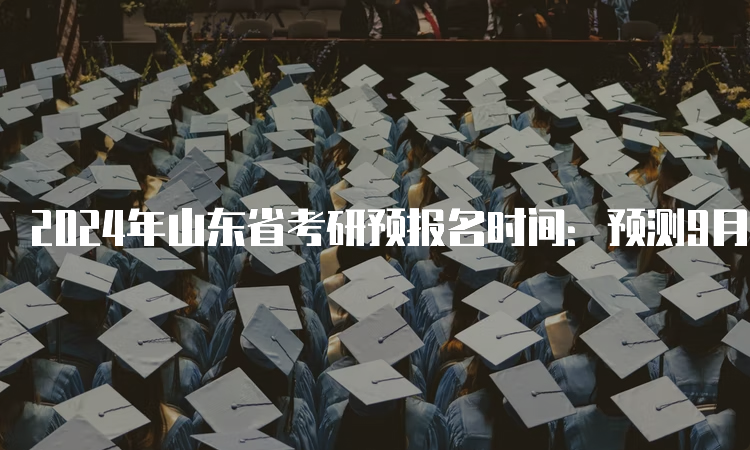 2024年山东省考研预报名时间：预测9月24日