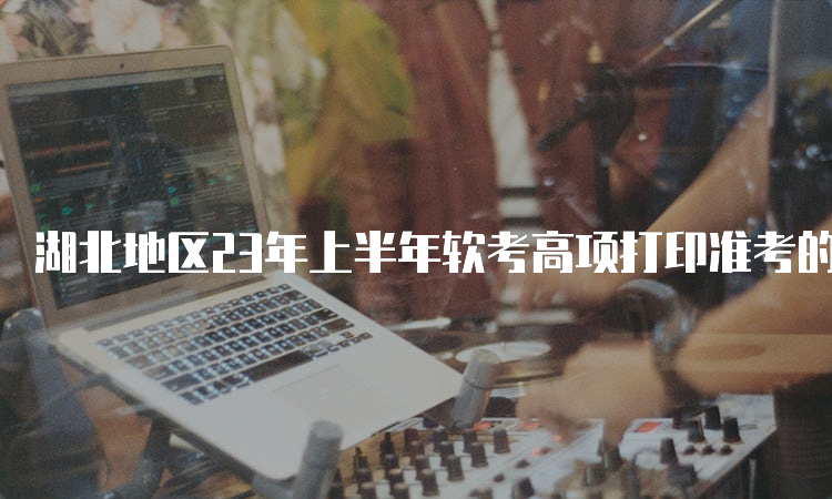 湖北地区23年上半年软考高项打印准考的证时间为5月22日9:00到5月28日9:00