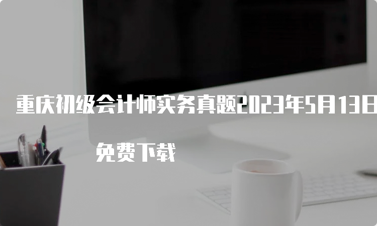 重庆初级会计师实务真题2023年5月13日至17日 免费下载