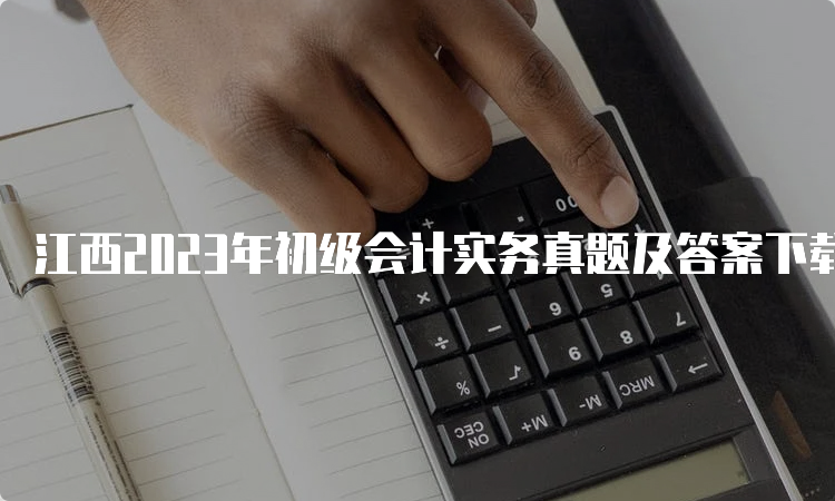 江西2023年初级会计实务真题及答案下载5月13日至17日汇总