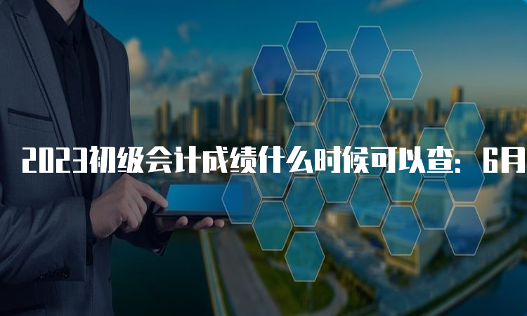 2023初级会计成绩什么时候可以查：6月16日前