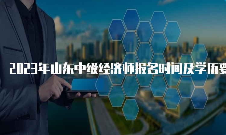 2023年山东中级经济师报名时间及学历要求