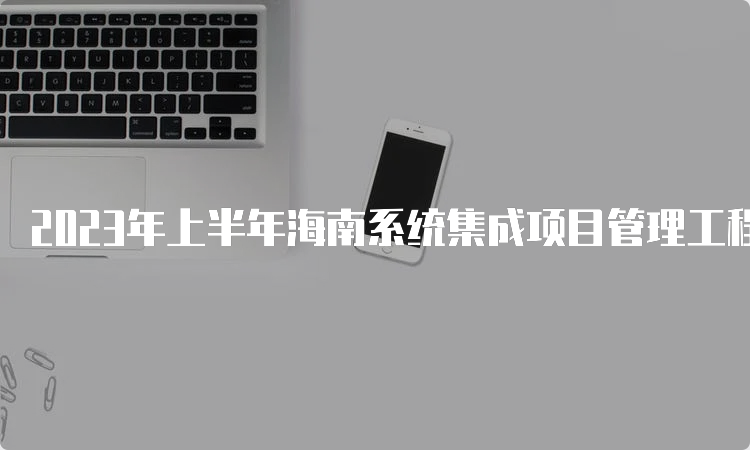 2023年上半年海南系统集成项目管理工程师查分时间