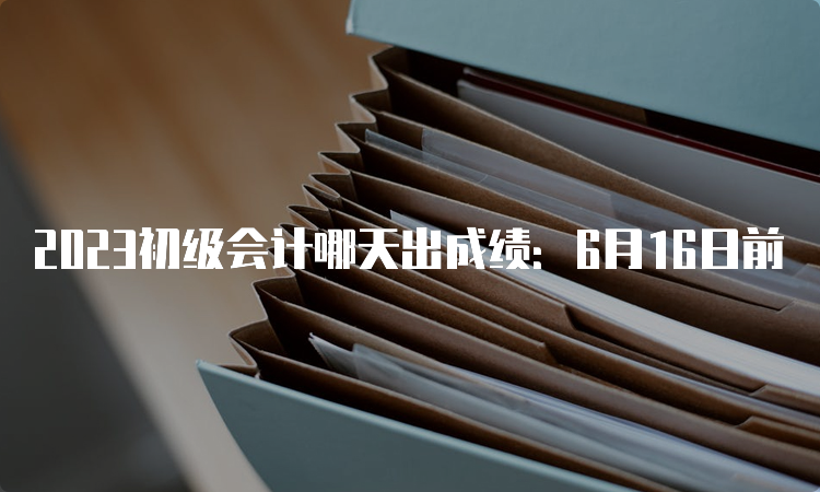 2023初级会计哪天出成绩：6月16日前