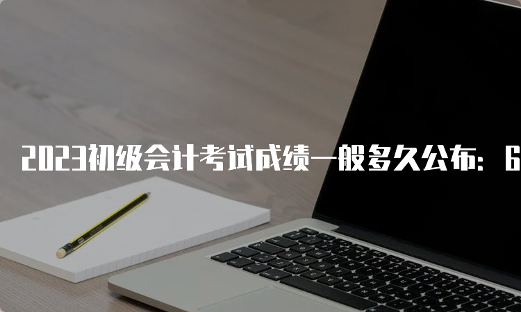 2023初级会计考试成绩一般多久公布：6月16日前