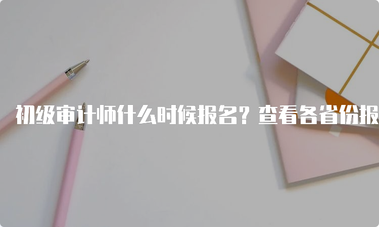 初级审计师什么时候报名？查看各省份报名时间情况汇总