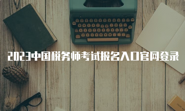 2023中国税务师考试报名入口官网登录