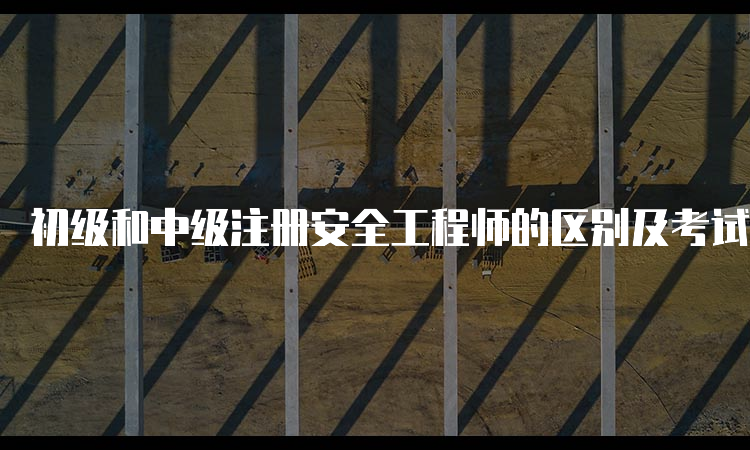 初级和中级注册安全工程师的区别及考试内容介绍