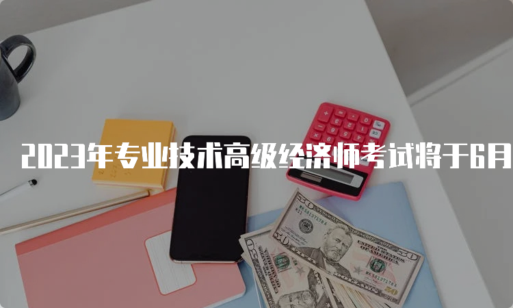 2023年专业技术高级经济师考试将于6月18日进行