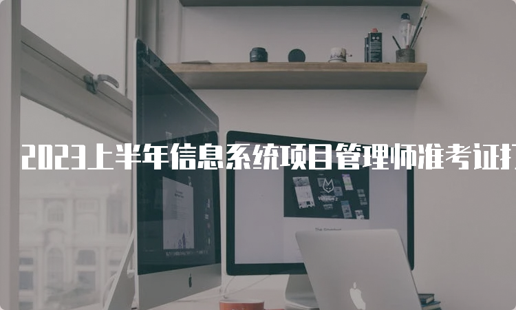 2023上半年信息系统项目管理师准考证打印时间：5月22日陆续开始打印