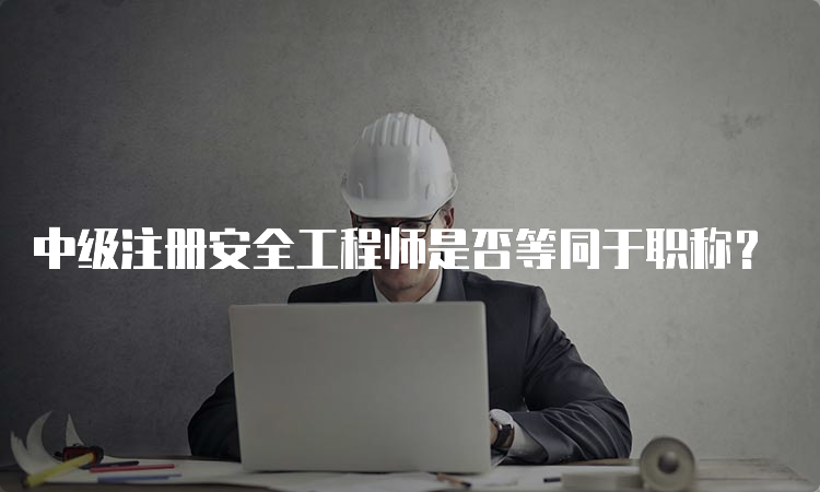 中级注册安全工程师是否等同于职称？