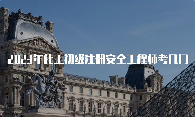 2023年化工初级注册安全工程师考几门