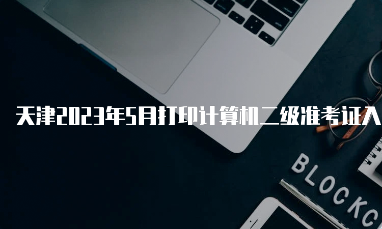 天津2023年5月打印计算机二级准考证入口在哪？