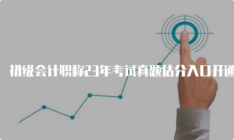 初级会计职称23年考试真题估分入口开通浙江5月13日至5月17日