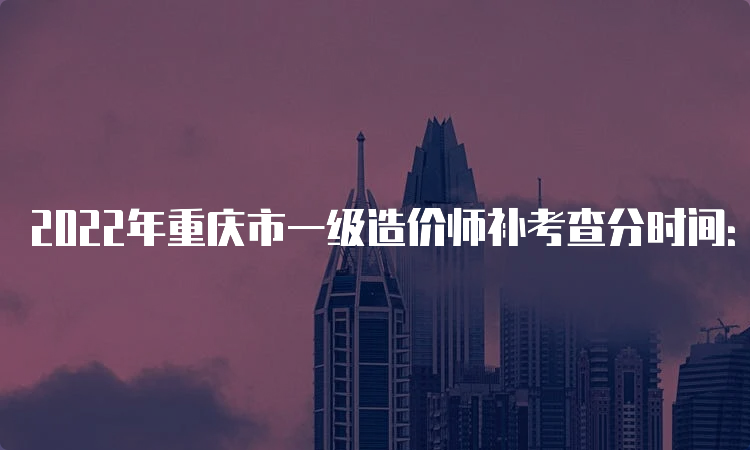 2022年重庆市一级造价师补考查分时间：6月下旬