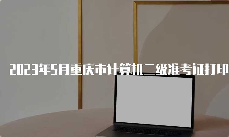 2023年5月重庆市计算机二级准考证打印入口已开放