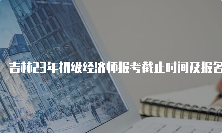 吉林23年初级经济师报考截止时间及报名流程