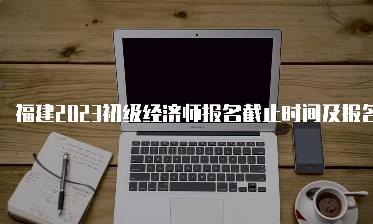 福建2023初级经济师报名截止时间及报名流程